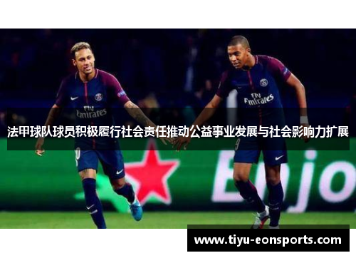 法甲球队球员积极履行社会责任推动公益事业发展与社会影响力扩展