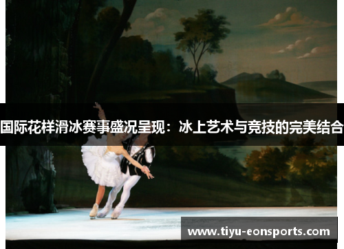 国际花样滑冰赛事盛况呈现：冰上艺术与竞技的完美结合