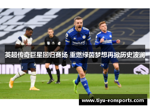 英超传奇巨星回归赛场 重燃绿茵梦想再掀历史波澜