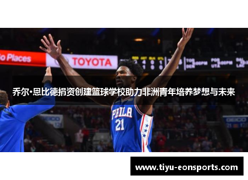 乔尔·恩比德捐资创建篮球学校助力非洲青年培养梦想与未来