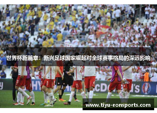 世界杯新篇章：新兴足球国家崛起对全球赛事格局的深远影响