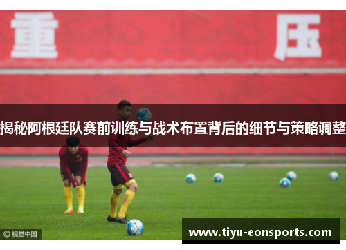 揭秘阿根廷队赛前训练与战术布置背后的细节与策略调整