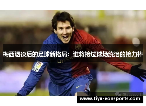 梅西退役后的足球新格局：谁将接过球场统治的接力棒