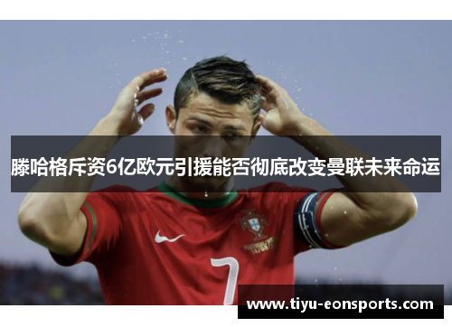 滕哈格斥资6亿欧元引援能否彻底改变曼联未来命运