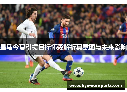 皇马今夏引援目标怀森解析其意图与未来影响