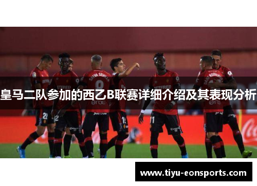 皇马二队参加的西乙B联赛详细介绍及其表现分析