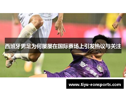 西班牙男足为何屡屡在国际赛场上引发热议与关注