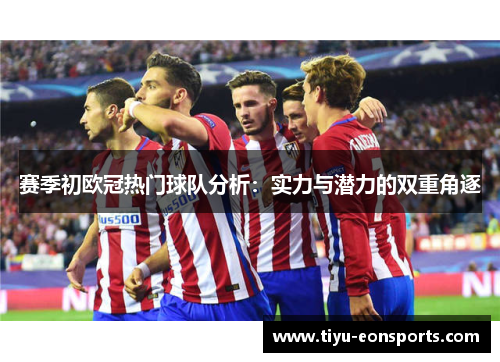 赛季初欧冠热门球队分析:实力与潜力的双重角逐 赛季初欧冠热门球队分析:实力与潜力的双重角逐