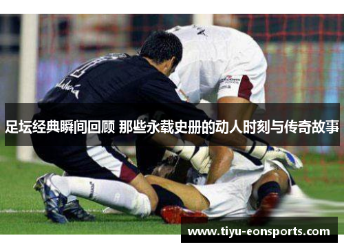 足坛经典瞬间回顾 那些永载史册的动人时刻与传奇故事 足坛经典瞬间回顾 那些永载史册的动人时刻与传奇故事