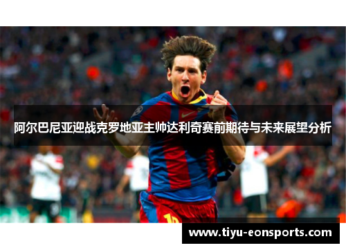 阿尔巴尼亚迎战克罗地亚主帅达利奇赛前期待与未来展望分析