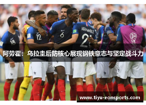 阿劳霍：乌拉圭后防核心展现钢铁意志与坚定战斗力