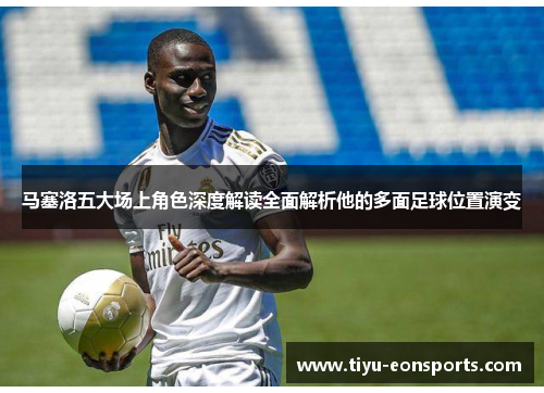 马塞洛五大场上角色深度解读全面解析他的多面足球位置演变 马塞洛五大场上角色深度解读全面解析他的多面足球位置演变